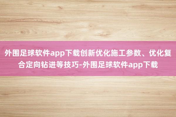 外围足球软件app下载创新优化施工参数、优化复合定向钻进等技巧-外围足球软件app下载