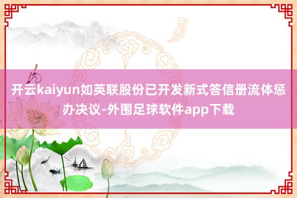 开云kaiyun如英联股份已开发新式答信册流体惩办决议-外围足球软件app下载