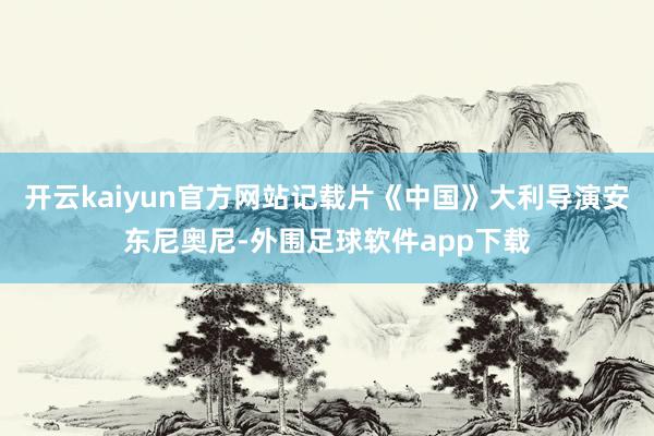 开云kaiyun官方网站记载片《中国》大利导演安东尼奥尼-外围足球软件app下载