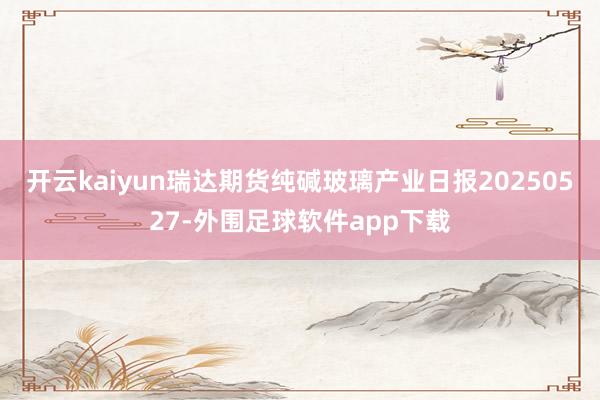 开云kaiyun瑞达期货纯碱玻璃产业日报20250527-外围足球软件app下载
