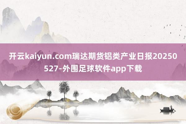 开云kaiyun.com瑞达期货铝类产业日报20250527-外围足球软件app下载