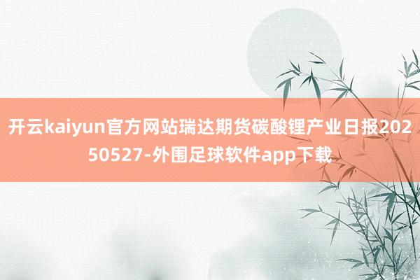 开云kaiyun官方网站瑞达期货碳酸锂产业日报20250527-外围足球软件app下载