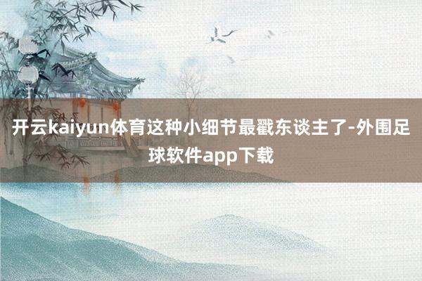 开云kaiyun体育这种小细节最戳东谈主了-外围足球软件app下载