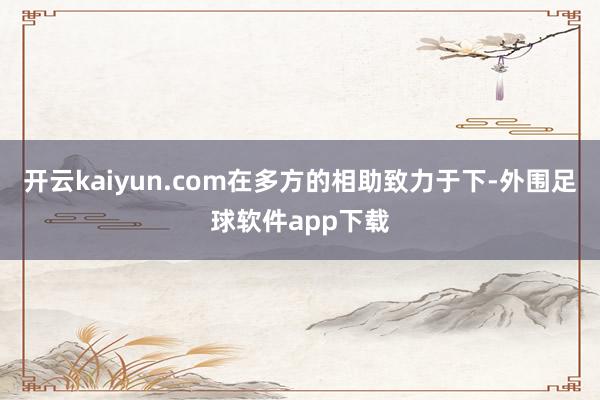 开云kaiyun.com在多方的相助致力于下-外围足球软件app下载