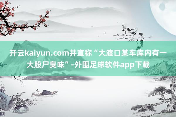 开云kaiyun.com并宣称“大渡口某车库内有一大股尸臭味”-外围足球软件app下载