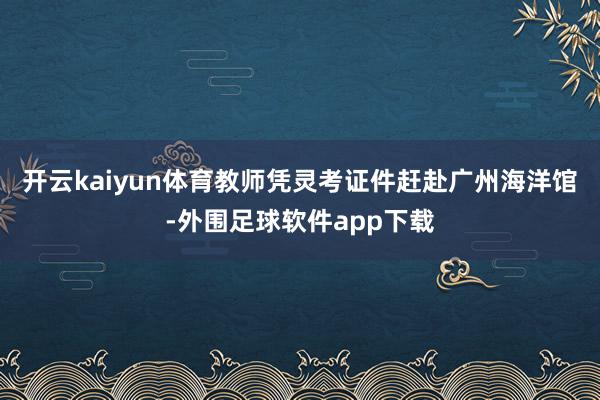 开云kaiyun体育教师凭灵考证件赶赴广州海洋馆-外围足球软件app下载