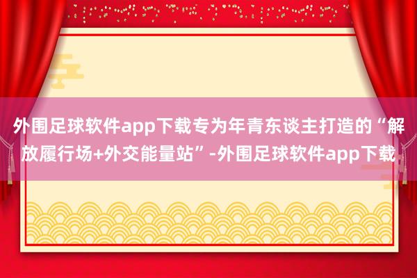 外围足球软件app下载专为年青东谈主打造的“解放履行场+外交能量站”-外围足球软件app下载