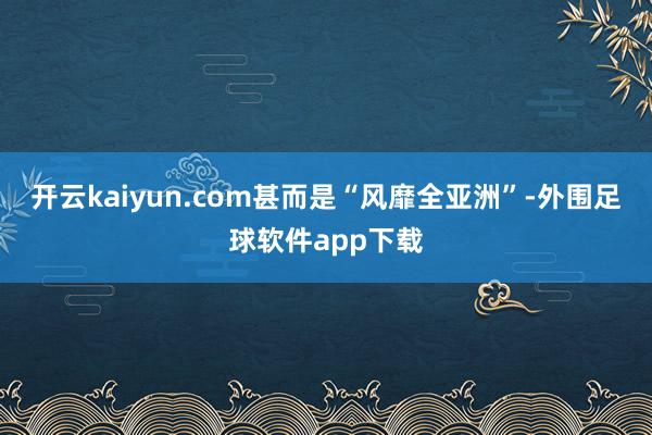 开云kaiyun.com甚而是“风靡全亚洲”-外围足球软件app下载