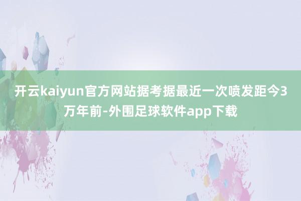 开云kaiyun官方网站据考据最近一次喷发距今3万年前-外围足球软件app下载