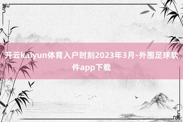 开云kaiyun体育入户时刻2023年3月-外围足球软件app下载