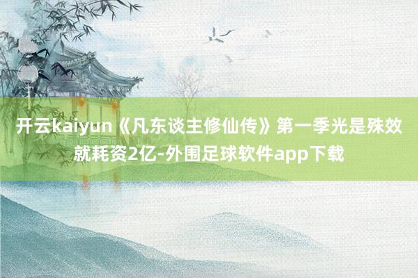 开云kaiyun《凡东谈主修仙传》第一季光是殊效就耗资2亿-外围足球软件app下载