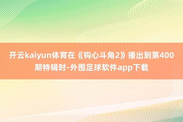 开云kaiyun体育在《钩心斗角2》播出到第400期特辑时-外围足球软件app下载