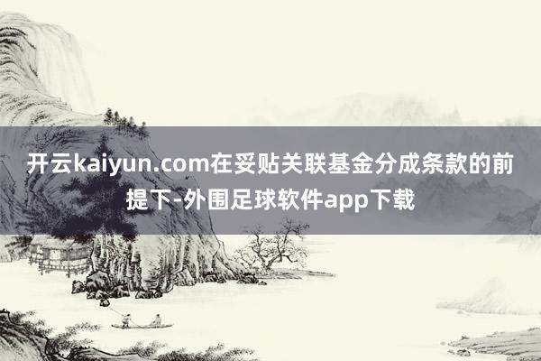 开云kaiyun.com在妥贴关联基金分成条款的前提下-外围足球软件app下载