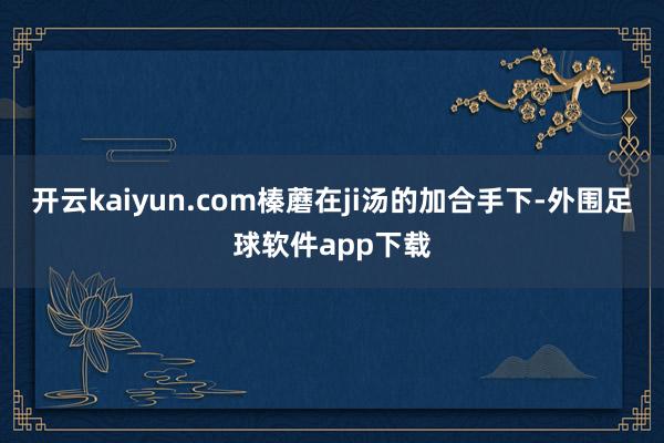 开云kaiyun.com榛蘑在ji汤的加合手下-外围足球软件app下载