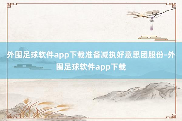 外围足球软件app下载准备减执好意思团股份-外围足球软件app下载