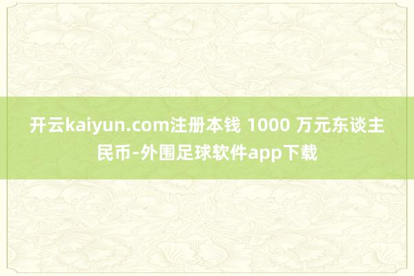 开云kaiyun.com注册本钱 1000 万元东谈主民币-外围足球软件app下载
