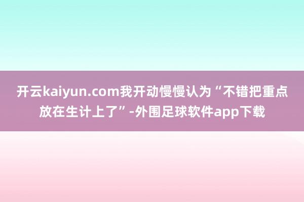 开云kaiyun.com我开动慢慢认为“不错把重点放在生计上了”-外围足球软件app下载
