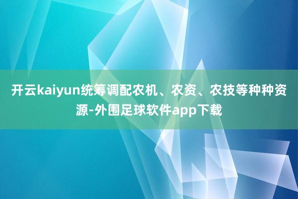 开云kaiyun统筹调配农机、农资、农技等种种资源-外围足球软件app下载