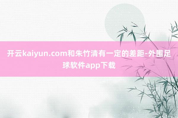 开云kaiyun.com和朱竹清有一定的差距-外围足球软件app下载