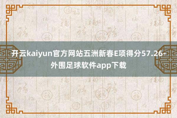 开云kaiyun官方网站五洲新春E项得分57.26-外围足球软件app下载