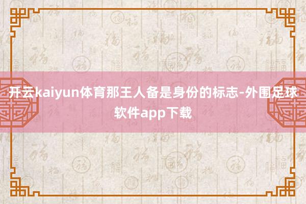 开云kaiyun体育那王人备是身份的标志-外围足球软件app下载
