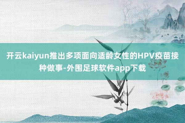 开云kaiyun推出多项面向适龄女性的HPV疫苗接种做事-外围足球软件app下载
