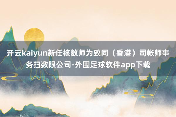 开云kaiyun新任核数师为致同（香港）司帐师事务扫数限公司-外围足球软件app下载