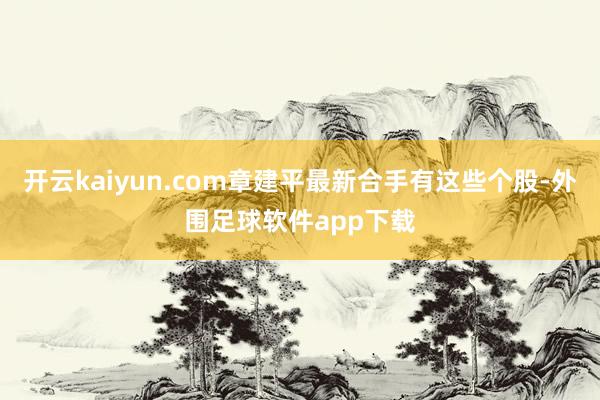 开云kaiyun.com章建平最新合手有这些个股-外围足球软件app下载