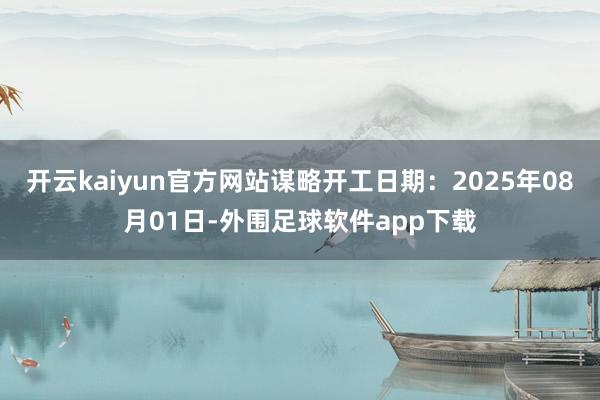 开云kaiyun官方网站谋略开工日期：2025年08月01日-外围足球软件app下载
