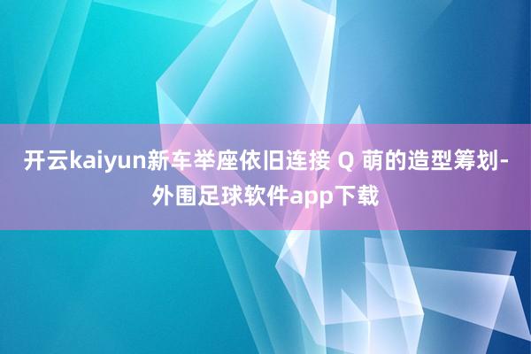 开云kaiyun新车举座依旧连接 Q 萌的造型筹划-外围足球软件app下载