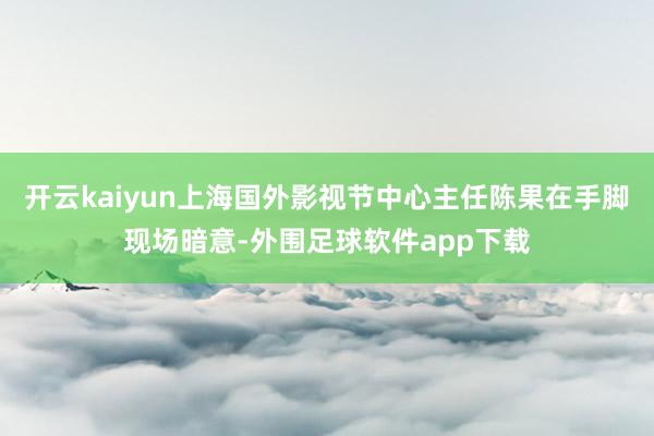开云kaiyun上海国外影视节中心主任陈果在手脚现场暗意-外围足球软件app下载