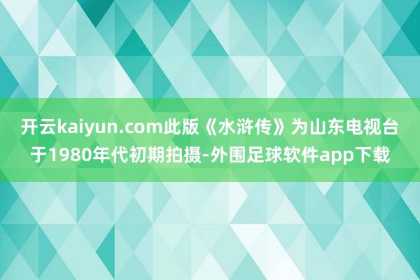 开云kaiyun.com此版《水浒传》为山东电视台于1980年代初期拍摄-外围足球软件app下载