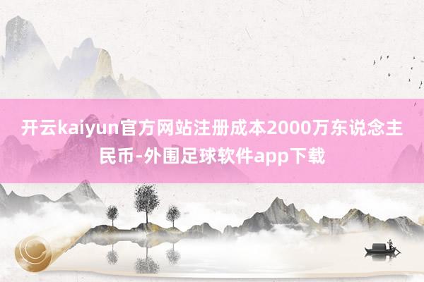 开云kaiyun官方网站注册成本2000万东说念主民币-外围足球软件app下载