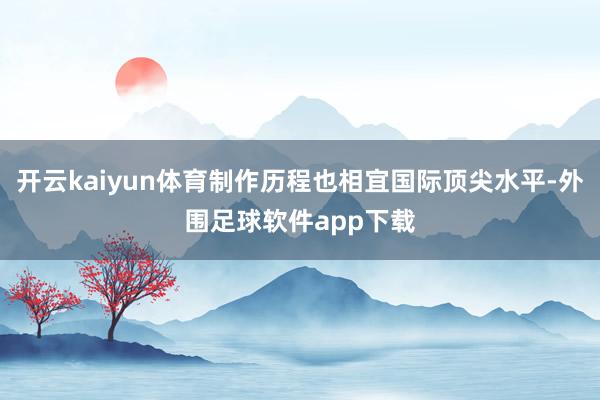 开云kaiyun体育制作历程也相宜国际顶尖水平-外围足球软件app下载