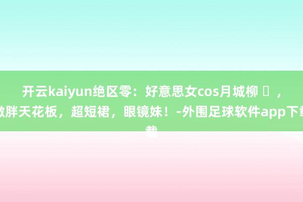 开云kaiyun绝区零：好意思女cos月城柳 ​，微胖天花板，超短裙，眼镜妹！-外围足球软件app下载