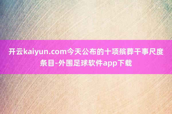 开云kaiyun.com今天公布的十项殡葬干事尺度条目-外围足球软件app下载