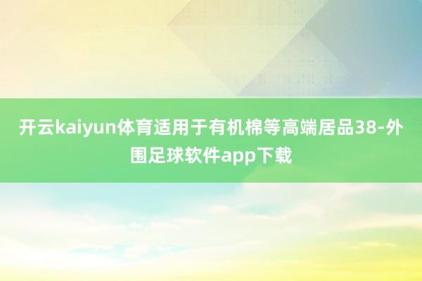 开云kaiyun体育适用于有机棉等高端居品38-外围足球软件app下载