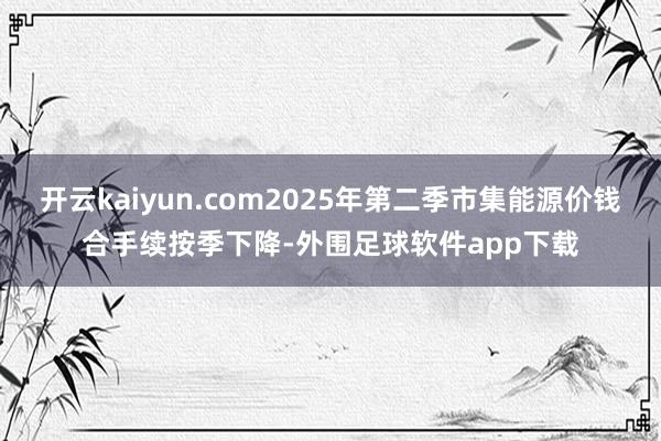 开云kaiyun.com2025年第二季市集能源价钱合手续按季下降-外围足球软件app下载