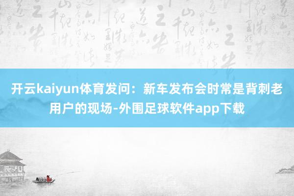开云kaiyun体育发问：新车发布会时常是背刺老用户的现场-外围足球软件app下载