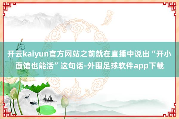 开云kaiyun官方网站之前就在直播中说出“开小面馆也能活”这句话-外围足球软件app下载