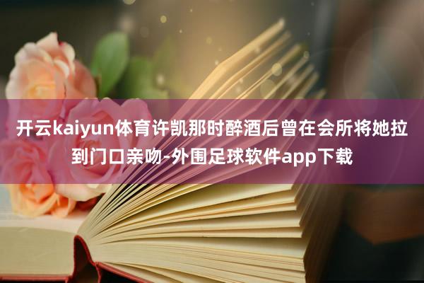 开云kaiyun体育许凯那时醉酒后曾在会所将她拉到门口亲吻-外围足球软件app下载