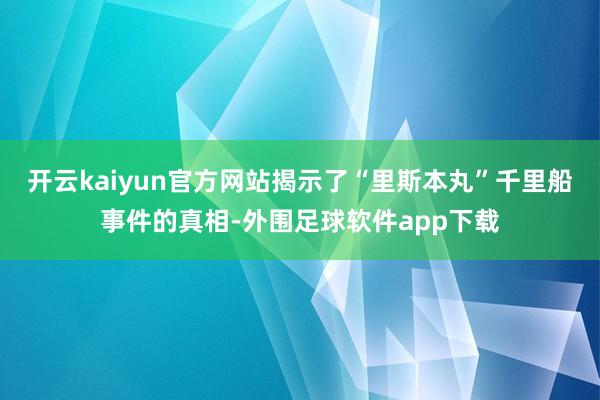 开云kaiyun官方网站揭示了“里斯本丸”千里船事件的真相-外围足球软件app下载