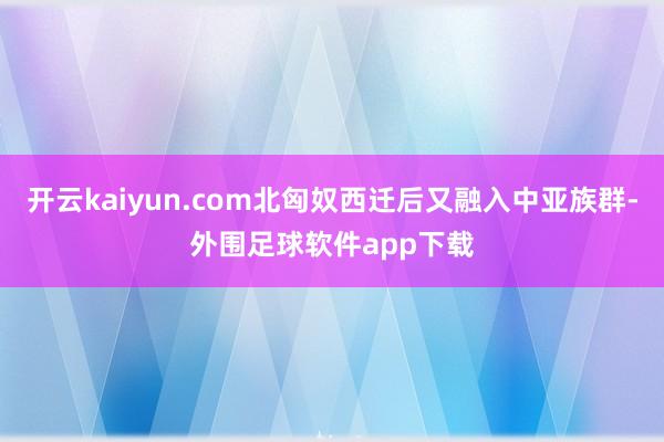 开云kaiyun.com北匈奴西迁后又融入中亚族群-外围足球软件app下载