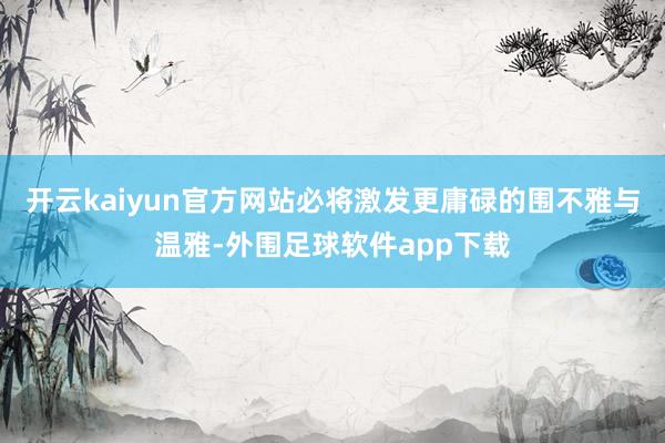 开云kaiyun官方网站必将激发更庸碌的围不雅与温雅-外围足球软件app下载