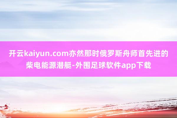 开云kaiyun.com亦然那时俄罗斯舟师首先进的柴电能源潜艇-外围足球软件app下载