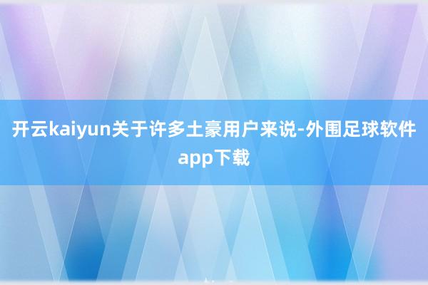 开云kaiyun关于许多土豪用户来说-外围足球软件app下载
