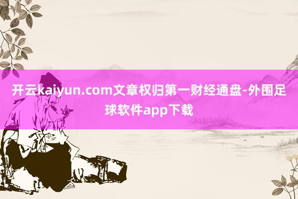 开云kaiyun.com文章权归第一财经通盘-外围足球软件app下载