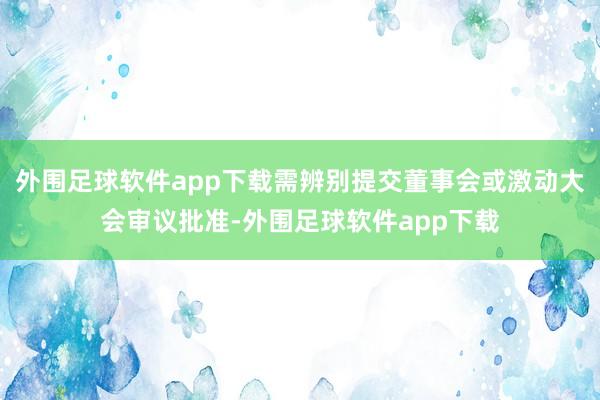 外围足球软件app下载需辨别提交董事会或激动大会审议批准-外围足球软件app下载