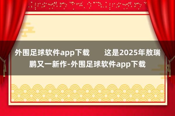 外围足球软件app下载       这是2025年敖瑞鹏又一新作-外围足球软件app下载