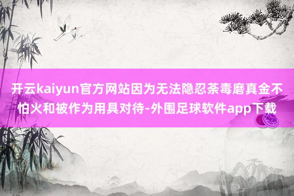 开云kaiyun官方网站因为无法隐忍荼毒磨真金不怕火和被作为用具对待-外围足球软件app下载